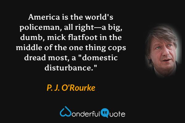 America is the world's policeman, all right—a big, dumb, mick flatfoot in the middle of the one thing cops dread most, a "domestic disturbance." - P. J. O'Rourke quote.