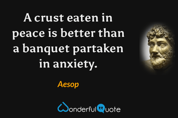 A crust eaten in peace is better than a banquet partaken in anxiety. - Aesop quote.