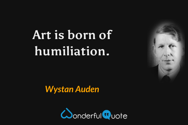 Art is born of humiliation. - Wystan Auden quote.
