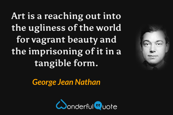 Art is a reaching out into the ugliness of the world for vagrant beauty and the imprisoning of it in a tangible form. - George Jean Nathan quote.