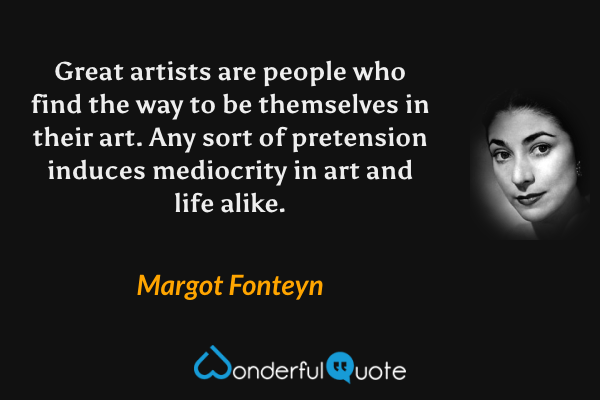 Great artists are people who find the way to be themselves in their art.  Any sort of pretension induces mediocrity in art and life alike. - Margot Fonteyn quote.