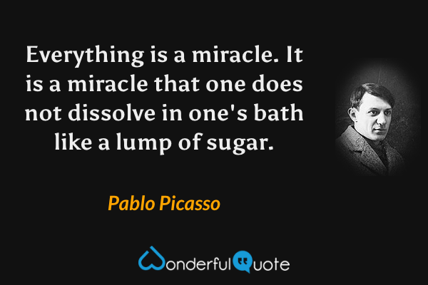 Everything is a miracle. It is a miracle that one does not dissolve in one's bath like a lump of sugar. - Pablo Picasso quote.