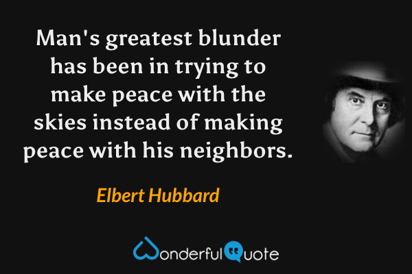 Man's greatest blunder has been in trying to make peace with the skies instead of making peace with his neighbors. - Elbert Hubbard quote.