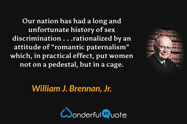 Our nation has had a long and unfortunate history of sex discrimination . . .rationalized by an attitude of "romantic paternalism" which, in practical effect, put women not on a pedestal, but in a cage. - William J. Brennan, Jr. quote.