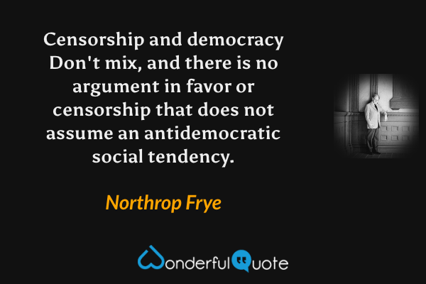 Censorship and democracy Don't mix, and there is no argument in favor or censorship that does not assume an antidemocratic social tendency. - Northrop Frye quote.