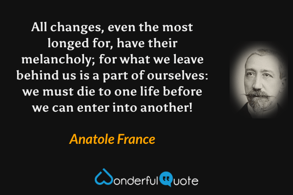 All changes, even the most longed for, have their melancholy; for what we leave behind us is a part of ourselves: we must die to one life before we can enter into another! - Anatole France quote.