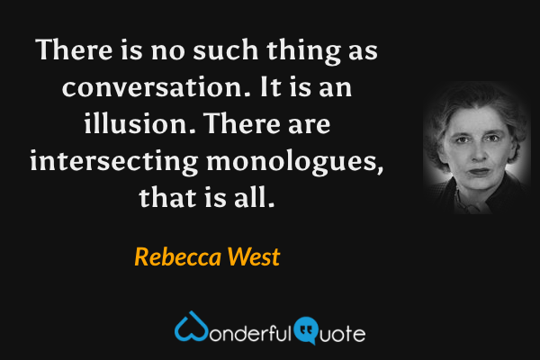 There is no such thing as conversation.  It is an illusion.  There are intersecting monologues, that is all. - Rebecca West quote.