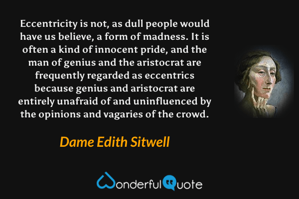 Eccentricity is not, as dull people would have us believe, a form of madness. It is often a kind of innocent pride, and the man of genius and the aristocrat are frequently regarded as eccentrics because genius and aristocrat are entirely unafraid of and uninfluenced by the opinions and vagaries of the crowd. - Dame Edith Sitwell quote.