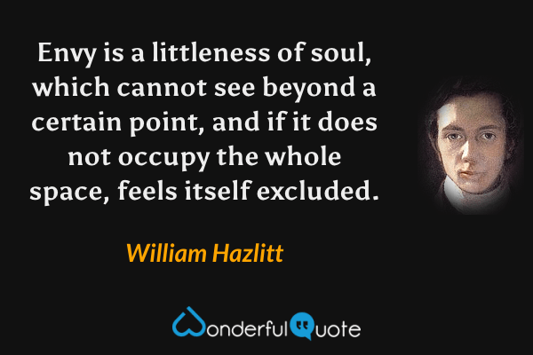 Envy is a littleness of soul, which cannot see beyond a certain point, and if it does not occupy the whole space, feels itself excluded. - William Hazlitt quote.