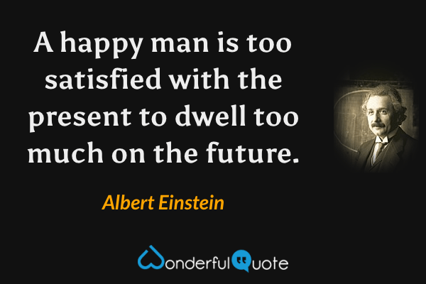 A happy man is too satisfied with the present to dwell too much on the future. - Albert Einstein quote.