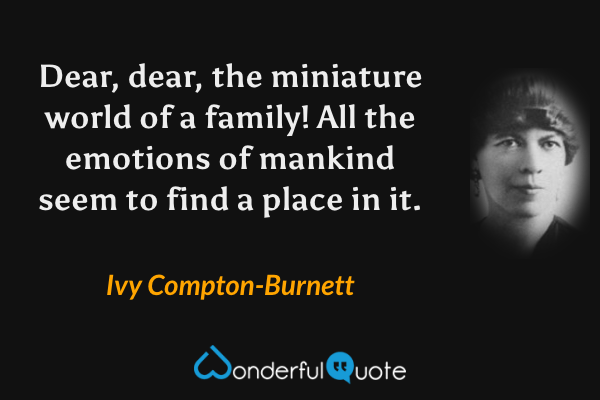 Dear, dear, the miniature world of a family! All the emotions of mankind seem to find a place in it. - Ivy Compton-Burnett quote.
