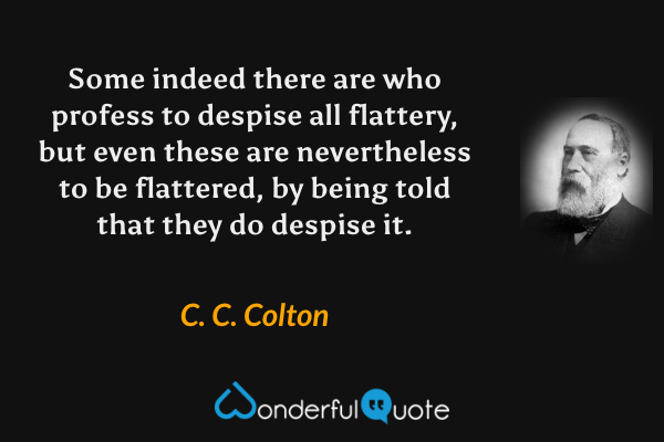 Some indeed there are who profess to despise all flattery, but even these are nevertheless to be flattered, by being told that they do despise it. - C. C. Colton quote.