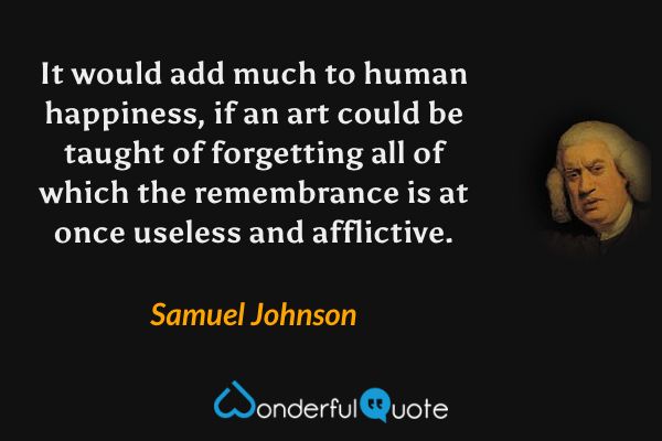 It would add much to human happiness, if an art could be taught of forgetting all of which the remembrance is at once useless and afflictive. - Samuel Johnson quote.