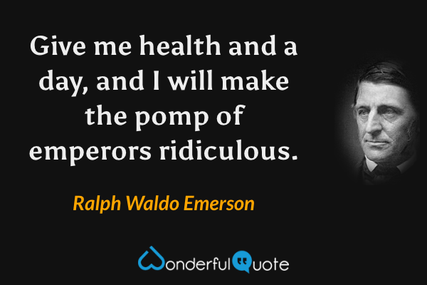 Give me health and a day, and I will make the pomp of emperors ridiculous. - Ralph Waldo Emerson quote.
