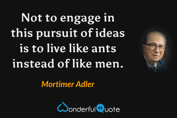 Not to engage in this pursuit of ideas is to live like ants instead of like men. - Mortimer Adler quote.