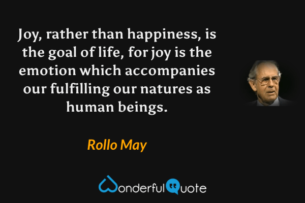 Joy, rather than happiness, is the goal of life, for joy is the emotion which accompanies our fulfilling our natures as human beings. - Rollo May quote.