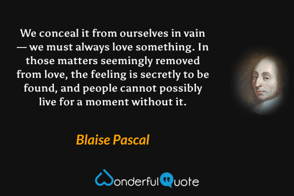 We conceal it from ourselves in vain — we must always love something. In those matters seemingly removed from love, the feeling is secretly to be found, and people cannot possibly live for a moment without it. - Blaise Pascal quote.