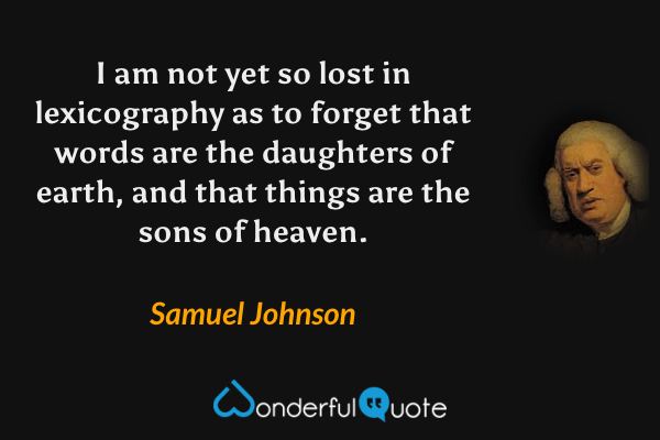 I am not yet so lost in lexicography as to forget that words are the daughters of earth, and that things are the sons of heaven. - Samuel Johnson quote.