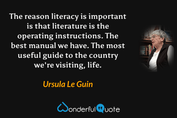 The reason literacy is important is that literature is the operating instructions. The best manual we have. The most useful guide to the country we're visiting, life. - Ursula Le Guin quote.