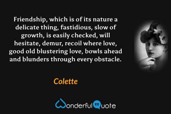 Friendship, which is of its nature a delicate thing, fastidious, slow of growth, is easily checked, will hesitate, demur, recoil where love, good old blustering love, bowls ahead and blunders through every obstacle. - Colette quote.