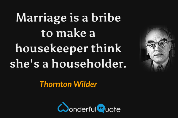 Marriage is a bribe to make a housekeeper think she's a householder. - Thornton Wilder quote.
