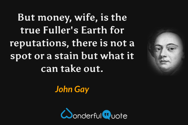But money, wife, is the true Fuller's Earth for reputations, there is not a spot or a stain but what it can take out. - John Gay quote.