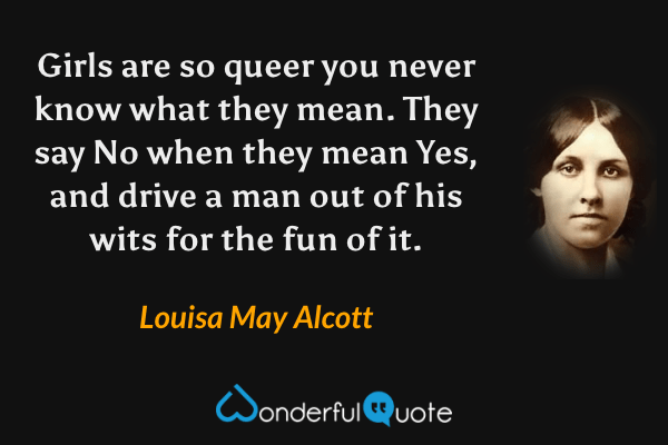 Girls are so queer you never know what they mean.  They say No when they mean Yes, and drive a man out of his wits for the fun of it. - Louisa May Alcott quote.