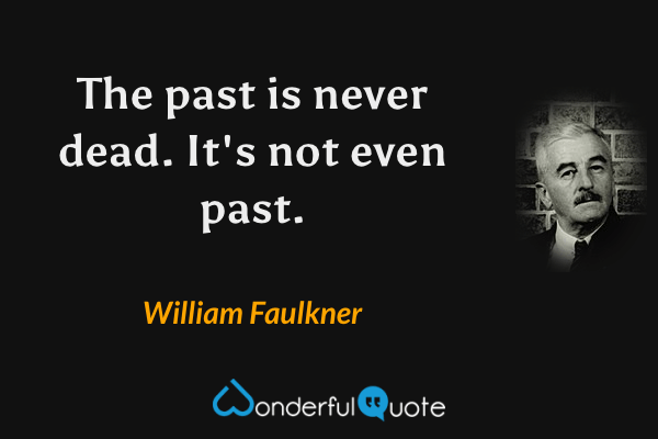 The past is never dead.  It's not even past. - William Faulkner quote.