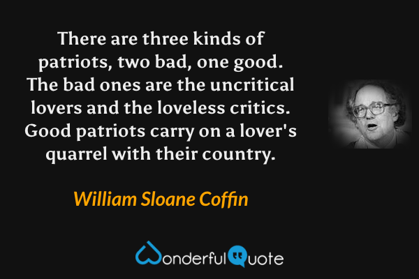 There are three kinds of patriots, two bad, one good.  The bad ones are the uncritical lovers and the loveless critics.  Good patriots carry on a lover's quarrel with their country. - William Sloane Coffin quote.