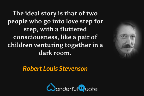 The ideal story is that of two people who go into love step for step, with a fluttered consciousness, like a pair of children venturing together in a dark room. - Robert Louis Stevenson quote.