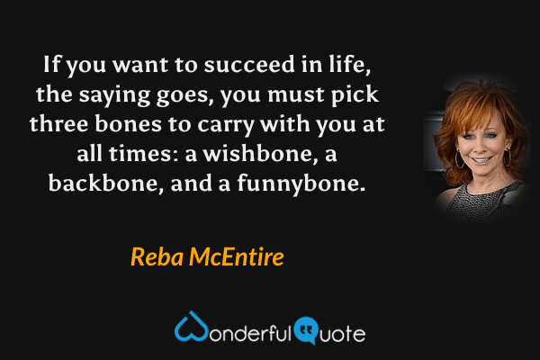If you want to succeed in life, the saying goes, you must pick three bones to carry with you at all times: a wishbone, a backbone, and a funnybone. - Reba McEntire quote.