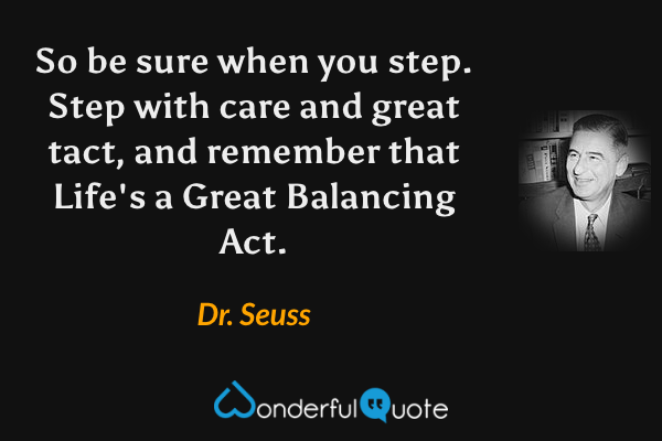 So be sure when you step.
Step with care and great tact,
and remember that Life's
a Great Balancing Act. - Dr. Seuss quote.