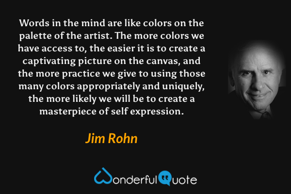Words in the mind are like colors on the palette of the artist. The more colors we have access to, the easier it is to create a captivating picture on the canvas, and the more practice we give to using those many colors appropriately and uniquely, the more likely we will be to create a masterpiece of self expression. - Jim Rohn quote.