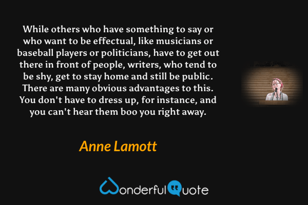 While others who have something to say or who want to be effectual, like musicians or baseball players or politicians, have to get out there in front of people, writers, who tend to be shy, get to stay home and still be public.  There are many obvious advantages to this. You don't have to dress up, for instance, and you can't hear them boo you right away. - Anne Lamott quote.