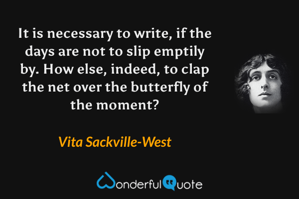 It is necessary to write, if the days are not to slip emptily by. How else, indeed, to clap the net over the butterfly of the moment? - Vita Sackville-West quote.