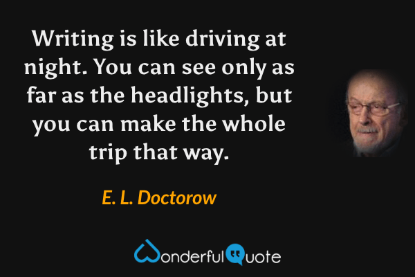 Writing is like driving at night.  You can see only as far as the headlights, but you can make the whole trip that way. - E. L. Doctorow quote.