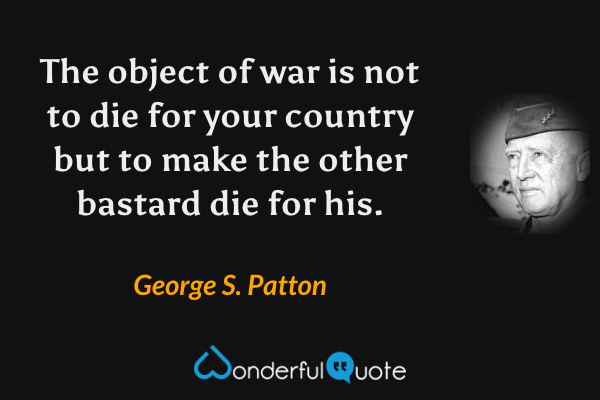 The object of war is not to die for your country but to make the other bastard die for his. - George S. Patton quote.