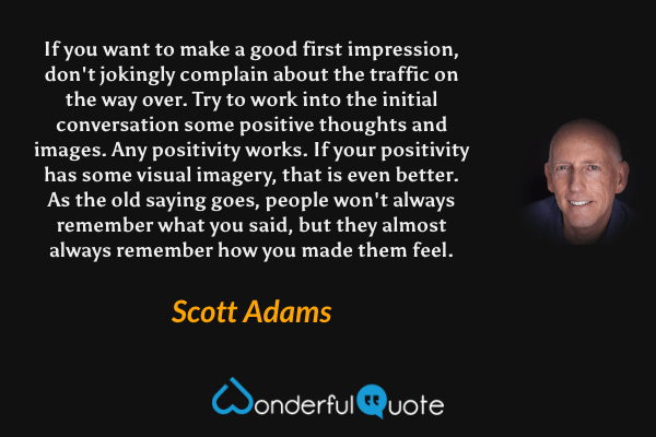 If you want to make a good first impression, don't jokingly complain about the traffic on the way over. Try to work into the initial conversation some positive thoughts and images. Any positivity works. If your positivity has some visual imagery, that is even better. As the old saying goes, people won't always remember what you said, but they almost always remember how you made them feel. - Scott Adams quote.