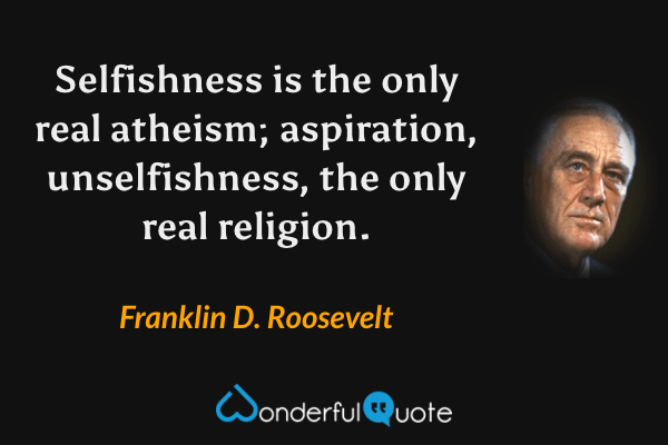 Selfishness is the only real atheism; aspiration, unselfishness, the only real religion. - Franklin D. Roosevelt quote.