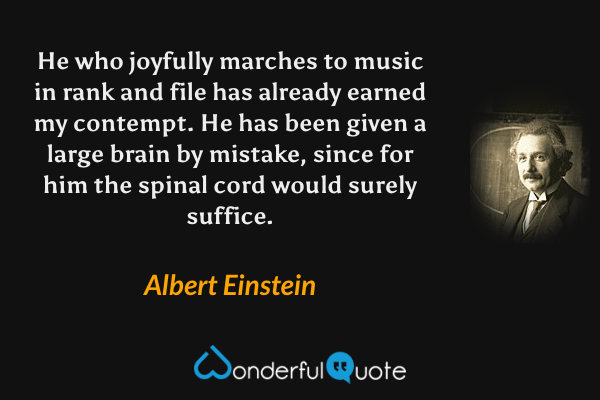 He who joyfully marches to music in rank and file has already earned my contempt. He has been given a large brain by mistake, since for him the spinal cord would surely suffice. - Albert Einstein quote.