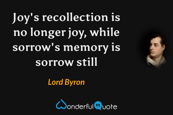 Joy's recollection is no longer joy, while sorrow's memory is sorrow still - Lord Byron quote.