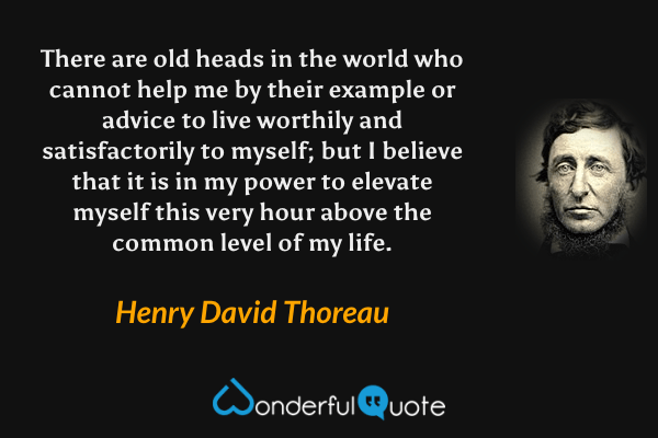 There are old heads in the world who cannot help me by their example or advice to live worthily and satisfactorily to myself; but I believe that it is in my power to elevate myself this very hour above the common level of my life. - Henry David Thoreau quote.