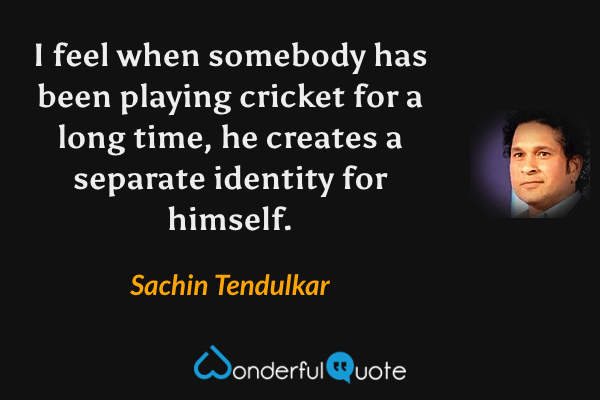 I feel when somebody has been playing cricket for a long time, he creates a separate identity for himself. - Sachin Tendulkar quote.