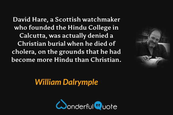 David Hare, a Scottish watchmaker who founded the Hindu College in Calcutta, was actually denied a Christian burial when he died of cholera, on the grounds that he had become more Hindu than Christian. - William Dalrymple quote.