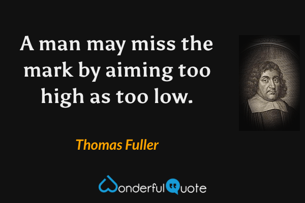 A man may miss the mark by aiming too high as too low. - Thomas Fuller quote.