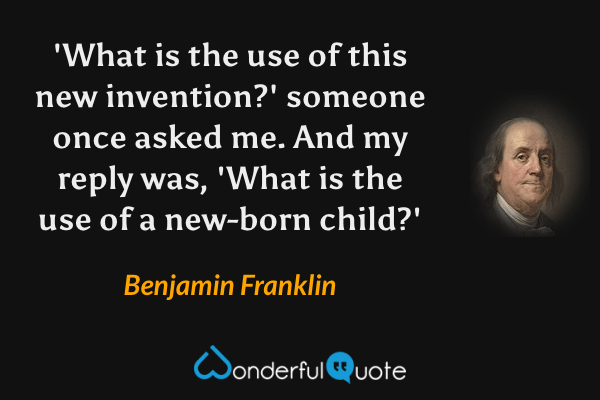 'What is the use of this new invention?' someone once asked me. And my reply was, 'What is the use of a new-born child?' - Benjamin Franklin quote.