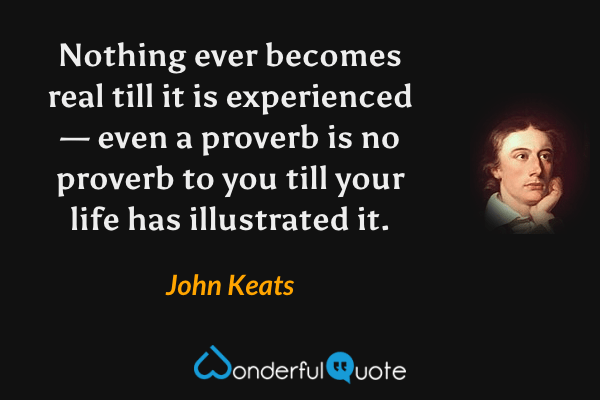 Nothing ever becomes real till it is experienced — even a proverb is no proverb to you till your life has illustrated it. - John Keats quote.