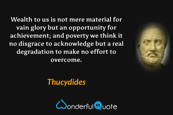 Wealth to us is not mere material for vain glory but an opportunity for achievement; and poverty we think it no disgrace to acknowledge but a real degradation to make no effort to overcome. - Thucydides quote.