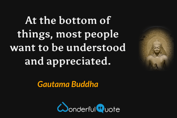 At the bottom of things, most people want to be understood and appreciated. - Gautama Buddha quote.