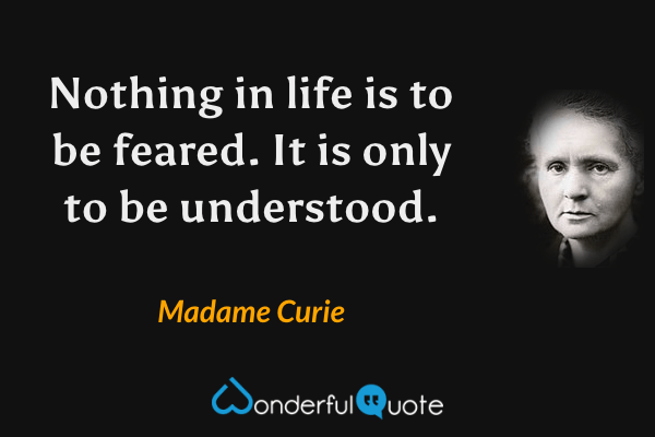 Nothing in life is to be feared. It is only to be understood. - Madame Curie quote.